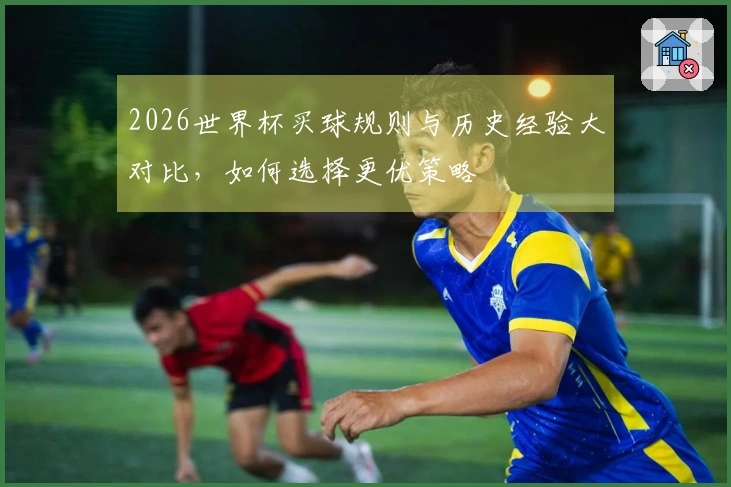 2026世界杯买球规则与历史经验大对比，如何选择更优策略