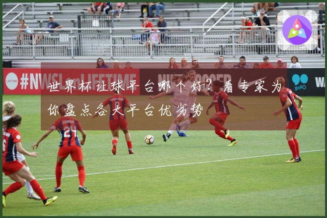 世界杯让球平台哪个好？看专家为你盘点各大平台优劣势